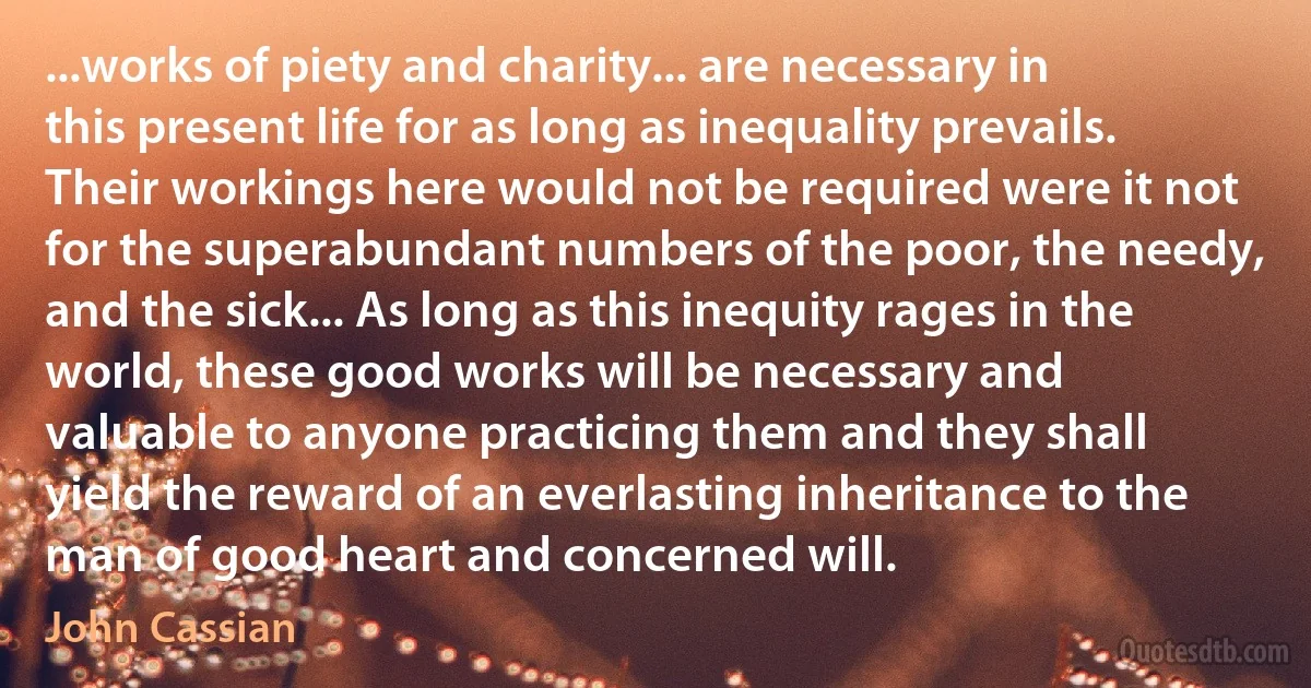 ...works of piety and charity... are necessary in this present life for as long as inequality prevails. Their workings here would not be required were it not for the superabundant numbers of the poor, the needy, and the sick... As long as this inequity rages in the world, these good works will be necessary and valuable to anyone practicing them and they shall yield the reward of an everlasting inheritance to the man of good heart and concerned will. (John Cassian)