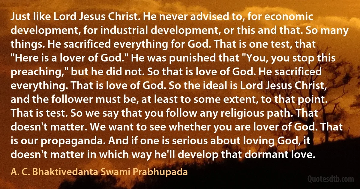 Just like Lord Jesus Christ. He never advised to, for economic development, for industrial development, or this and that. So many things. He sacrificed everything for God. That is one test, that "Here is a lover of God." He was punished that "You, you stop this preaching," but he did not. So that is love of God. He sacrificed everything. That is love of God. So the ideal is Lord Jesus Christ, and the follower must be, at least to some extent, to that point. That is test. So we say that you follow any religious path. That doesn't matter. We want to see whether you are lover of God. That is our propaganda. And if one is serious about loving God, it doesn't matter in which way he'll develop that dormant love. (A. C. Bhaktivedanta Swami Prabhupada)