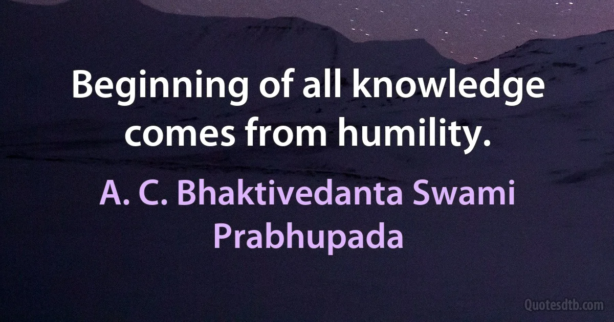 Beginning of all knowledge comes from humility. (A. C. Bhaktivedanta Swami Prabhupada)