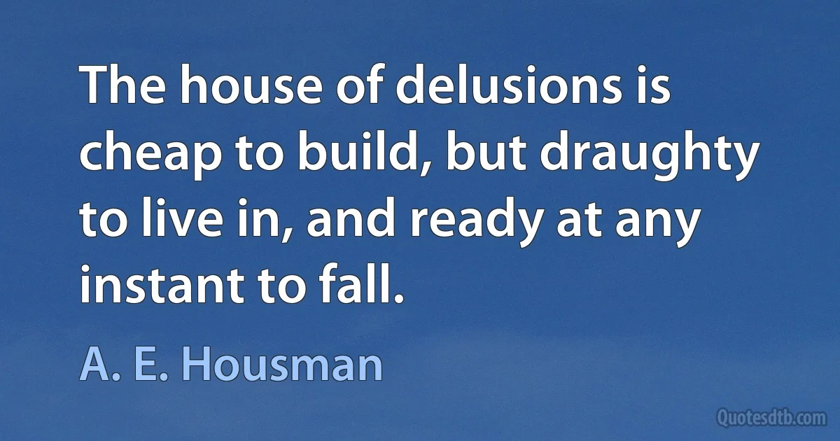 The house of delusions is cheap to build, but draughty to live in, and ready at any instant to fall. (A. E. Housman)