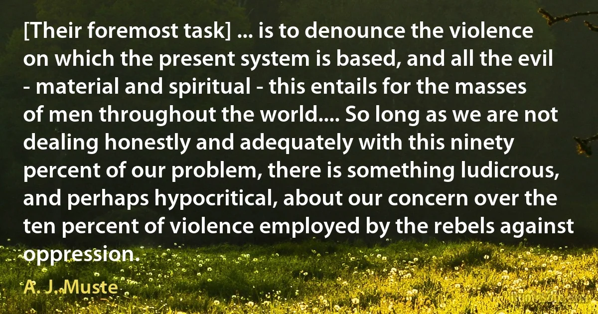 [Their foremost task] ... is to denounce the violence on which the present system is based, and all the evil - material and spiritual - this entails for the masses of men throughout the world.... So long as we are not dealing honestly and adequately with this ninety percent of our problem, there is something ludicrous, and perhaps hypocritical, about our concern over the ten percent of violence employed by the rebels against oppression. (A. J. Muste)