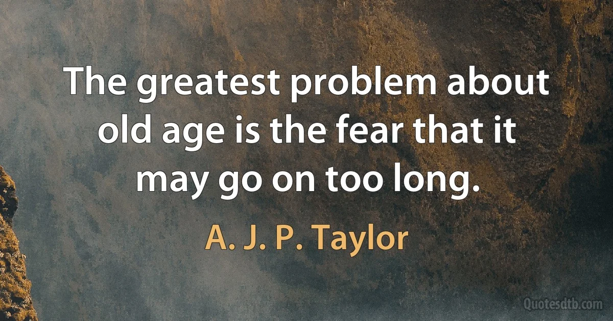 The greatest problem about old age is the fear that it may go on too long. (A. J. P. Taylor)