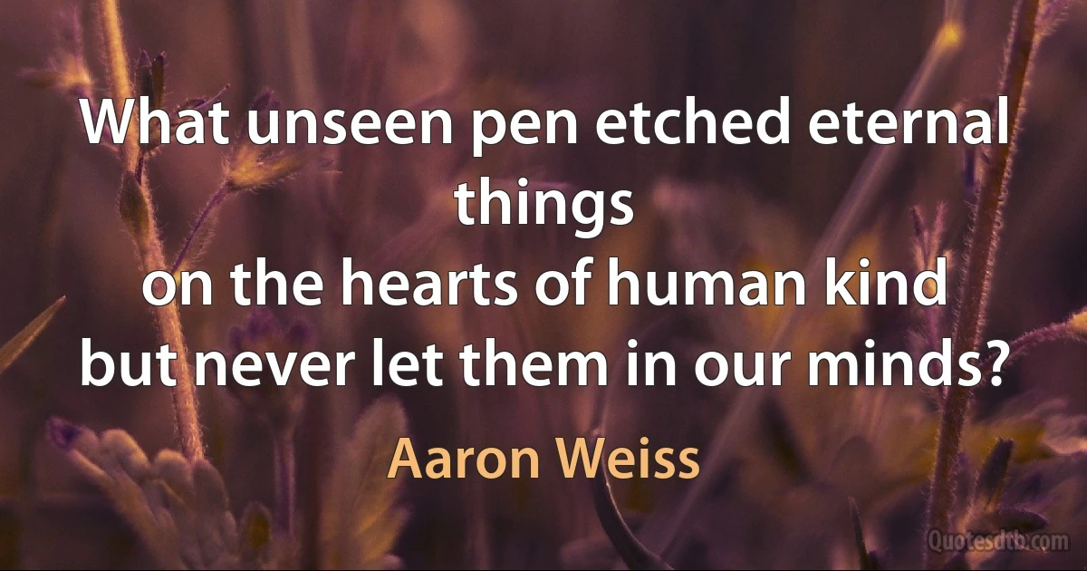 What unseen pen etched eternal things
on the hearts of human kind
but never let them in our minds? (Aaron Weiss)