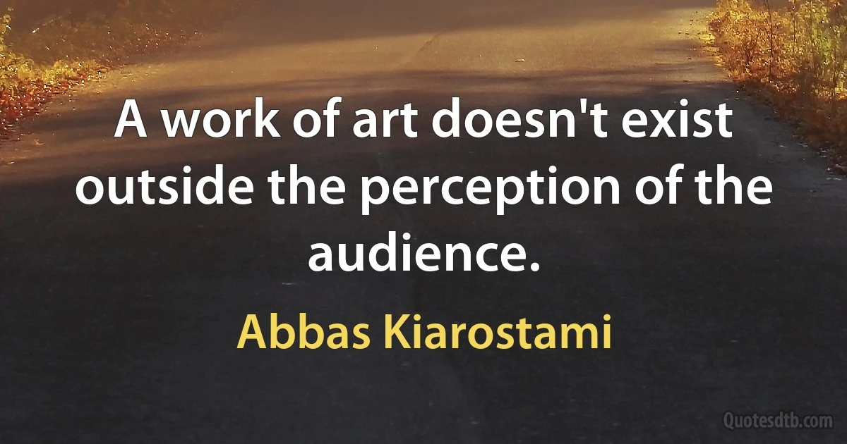 A work of art doesn't exist outside the perception of the audience. (Abbas Kiarostami)