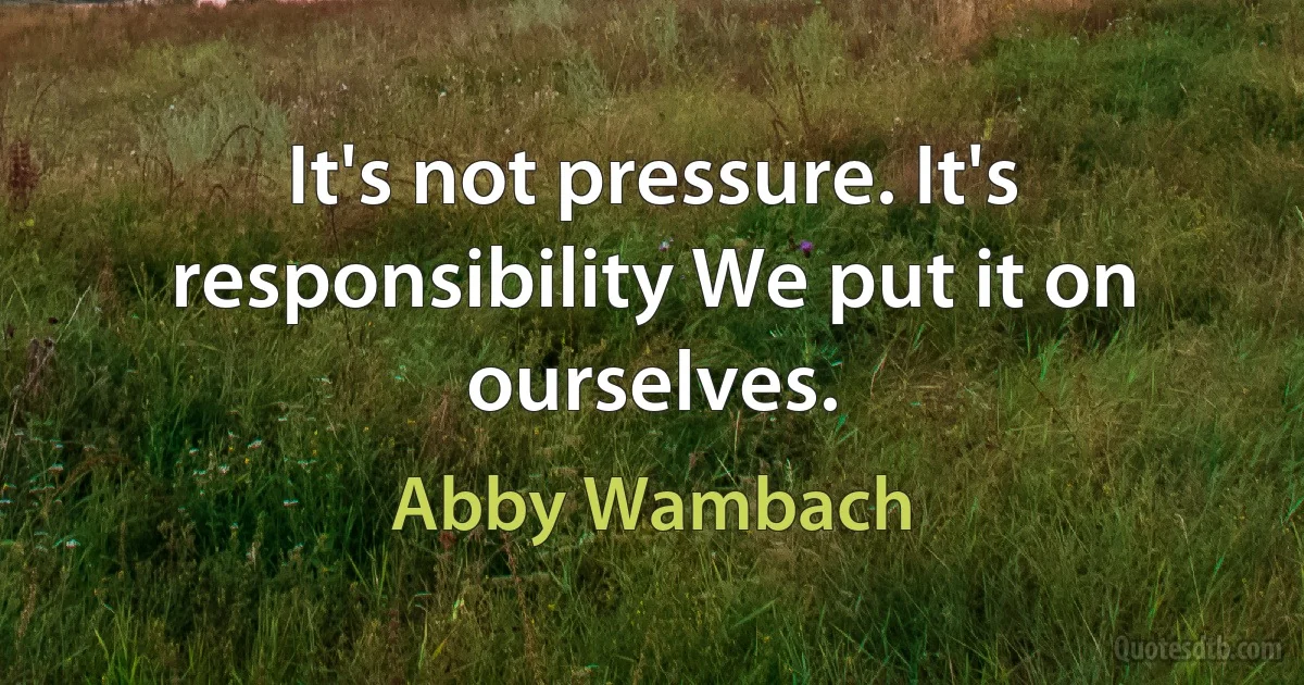 It's not pressure. It's responsibility We put it on ourselves. (Abby Wambach)