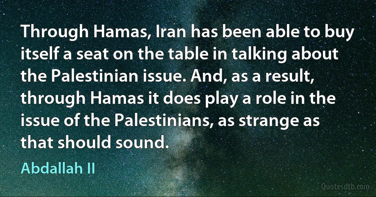 Through Hamas, Iran has been able to buy itself a seat on the table in talking about the Palestinian issue. And, as a result, through Hamas it does play a role in the issue of the Palestinians, as strange as that should sound. (Abdallah II)