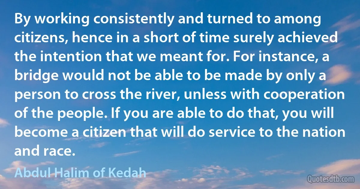 By working consistently and turned to among citizens, hence in a short of time surely achieved the intention that we meant for. For instance, a bridge would not be able to be made by only a person to cross the river, unless with cooperation of the people. If you are able to do that, you will become a citizen that will do service to the nation and race. (Abdul Halim of Kedah)