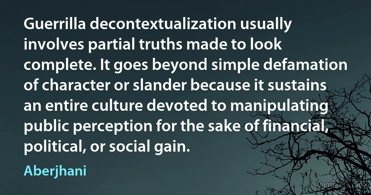 Guerrilla decontextualization usually involves partial truths made to look complete. It goes beyond simple defamation of character or slander because it sustains an entire culture devoted to manipulating public perception for the sake of financial, political, or social gain. (Aberjhani)