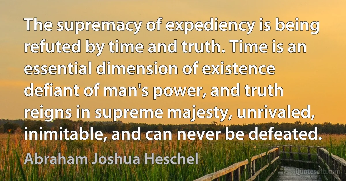 The supremacy of expediency is being refuted by time and truth. Time is an essential dimension of existence defiant of man's power, and truth reigns in supreme majesty, unrivaled, inimitable, and can never be defeated. (Abraham Joshua Heschel)