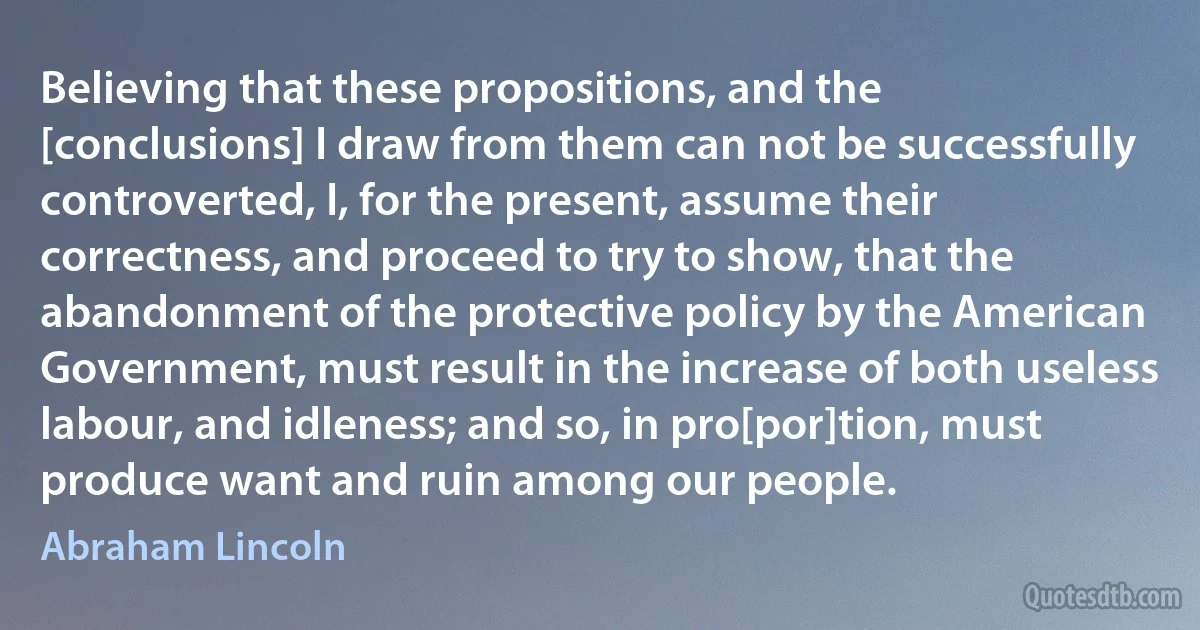 Believing that these propositions, and the [conclusions] I draw from them can not be successfully controverted, I, for the present, assume their correctness, and proceed to try to show, that the abandonment of the protective policy by the American Government, must result in the increase of both useless labour, and idleness; and so, in pro[por]tion, must produce want and ruin among our people. (Abraham Lincoln)