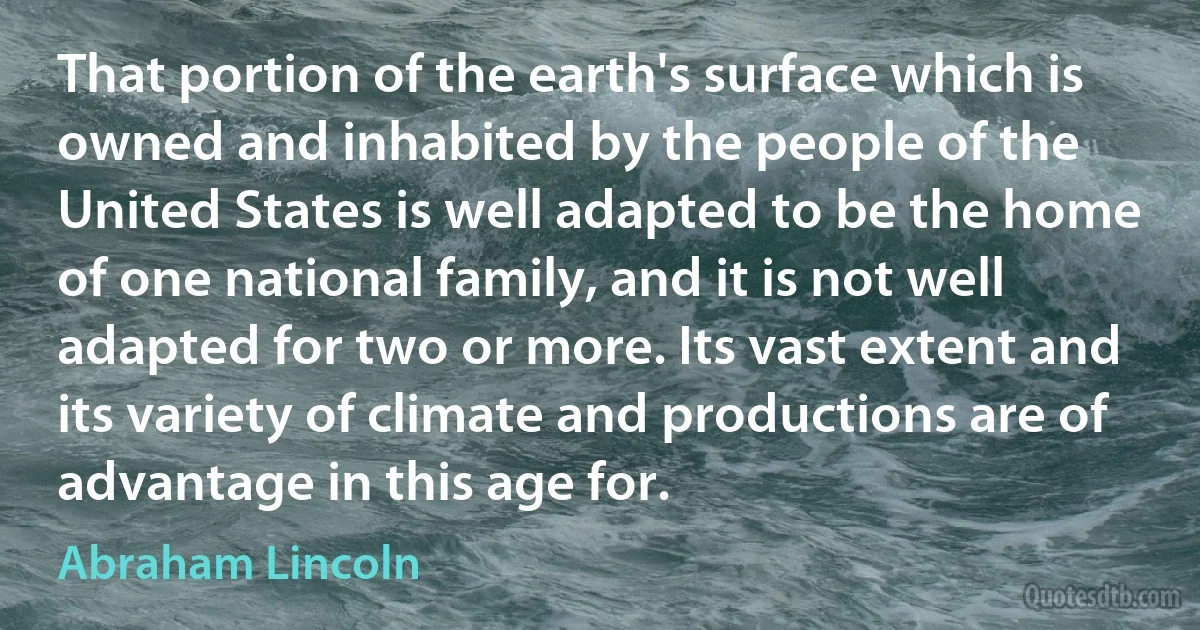 That portion of the earth's surface which is owned and inhabited by the people of the United States is well adapted to be the home of one national family, and it is not well adapted for two or more. Its vast extent and its variety of climate and productions are of advantage in this age for. (Abraham Lincoln)