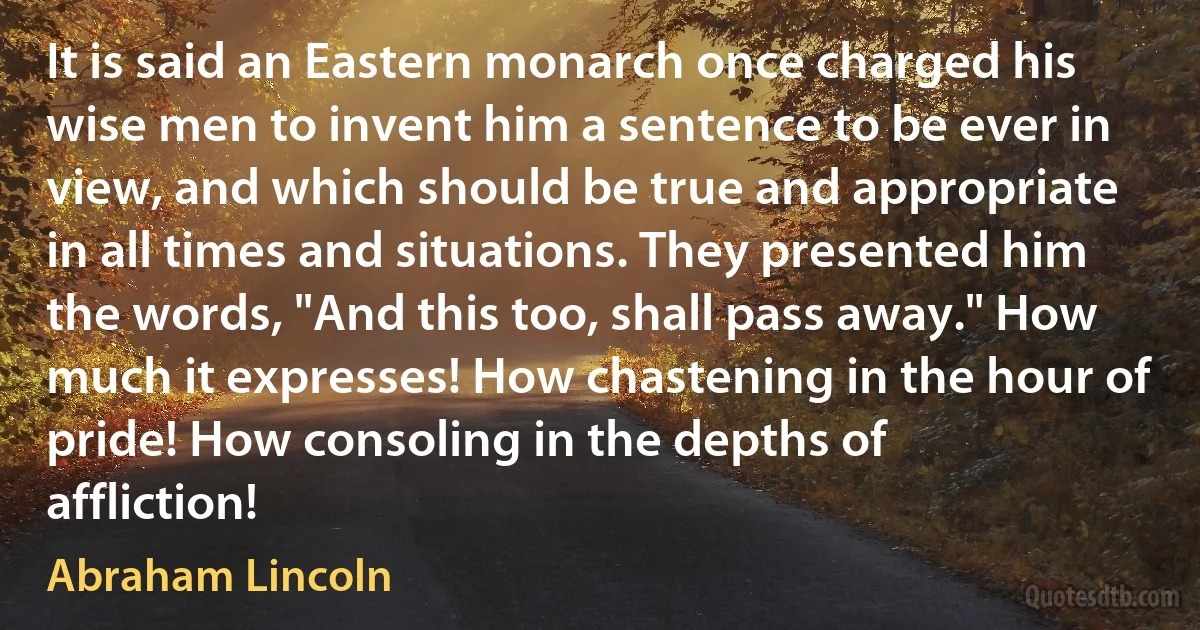 It is said an Eastern monarch once charged his wise men to invent him a sentence to be ever in view, and which should be true and appropriate in all times and situations. They presented him the words, "And this too, shall pass away." How much it expresses! How chastening in the hour of pride! How consoling in the depths of affliction! (Abraham Lincoln)