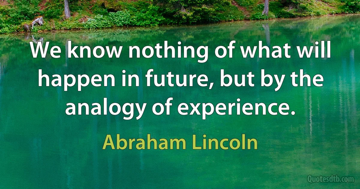 We know nothing of what will happen in future, but by the analogy of experience. (Abraham Lincoln)