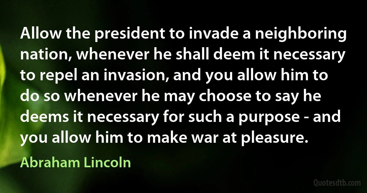 Allow the president to invade a neighboring nation, whenever he shall deem it necessary to repel an invasion, and you allow him to do so whenever he may choose to say he deems it necessary for such a purpose - and you allow him to make war at pleasure. (Abraham Lincoln)