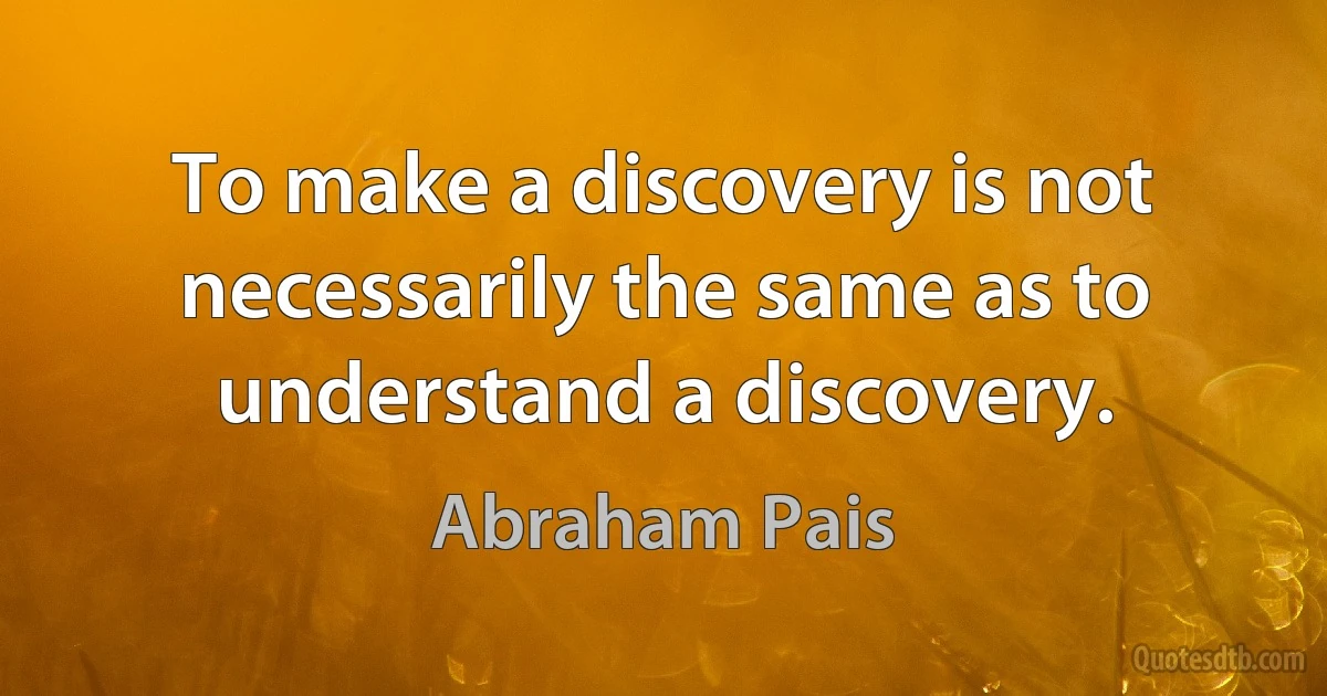 To make a discovery is not necessarily the same as to understand a discovery. (Abraham Pais)