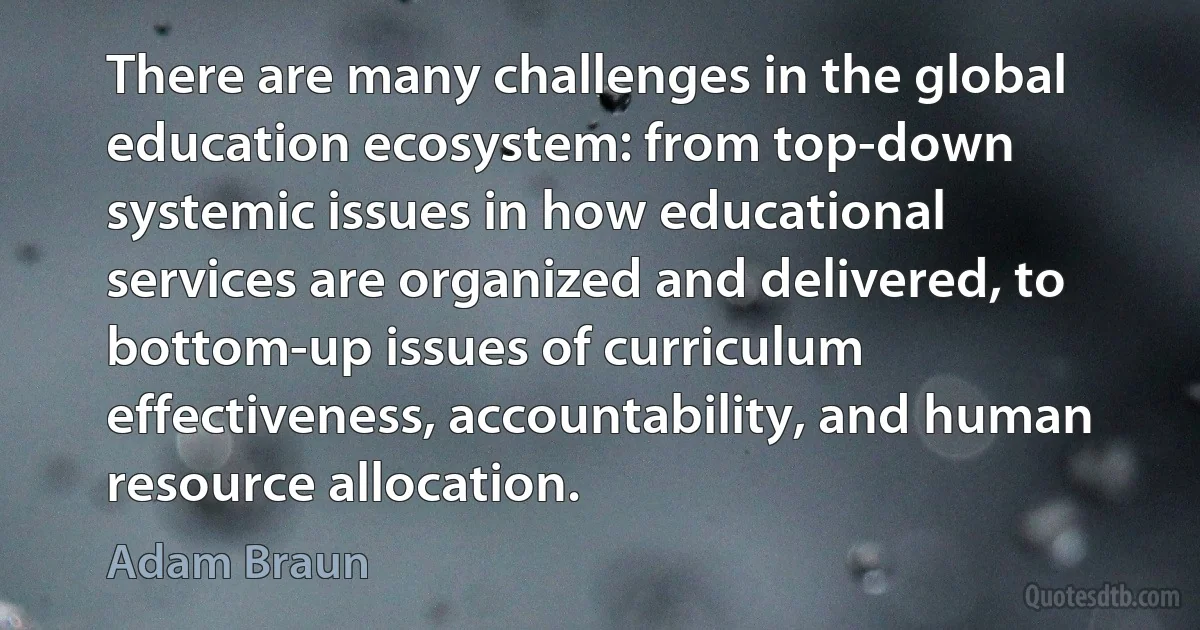 There are many challenges in the global education ecosystem: from top-down systemic issues in how educational services are organized and delivered, to bottom-up issues of curriculum effectiveness, accountability, and human resource allocation. (Adam Braun)