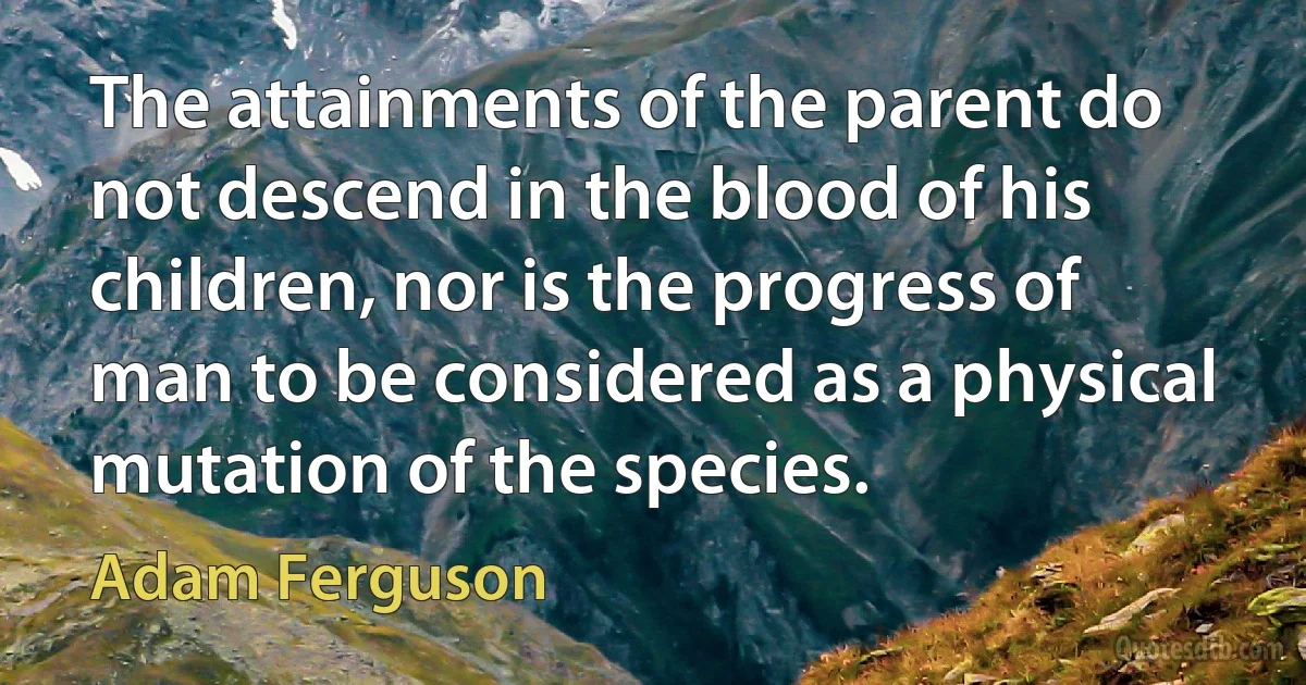 The attainments of the parent do not descend in the blood of his children, nor is the progress of man to be considered as a physical mutation of the species. (Adam Ferguson)