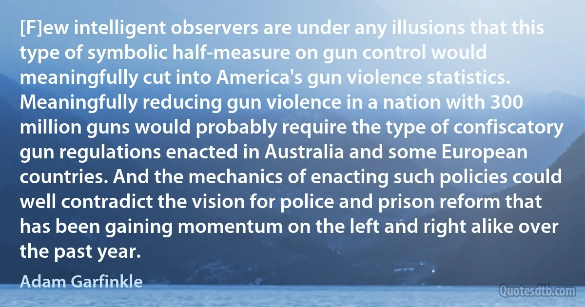 [F]ew intelligent observers are under any illusions that this type of symbolic half-measure on gun control would meaningfully cut into America's gun violence statistics. Meaningfully reducing gun violence in a nation with 300 million guns would probably require the type of confiscatory gun regulations enacted in Australia and some European countries. And the mechanics of enacting such policies could well contradict the vision for police and prison reform that has been gaining momentum on the left and right alike over the past year. (Adam Garfinkle)