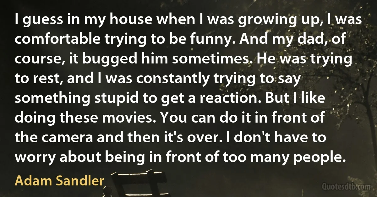 I guess in my house when I was growing up, I was comfortable trying to be funny. And my dad, of course, it bugged him sometimes. He was trying to rest, and I was constantly trying to say something stupid to get a reaction. But I like doing these movies. You can do it in front of the camera and then it's over. I don't have to worry about being in front of too many people. (Adam Sandler)