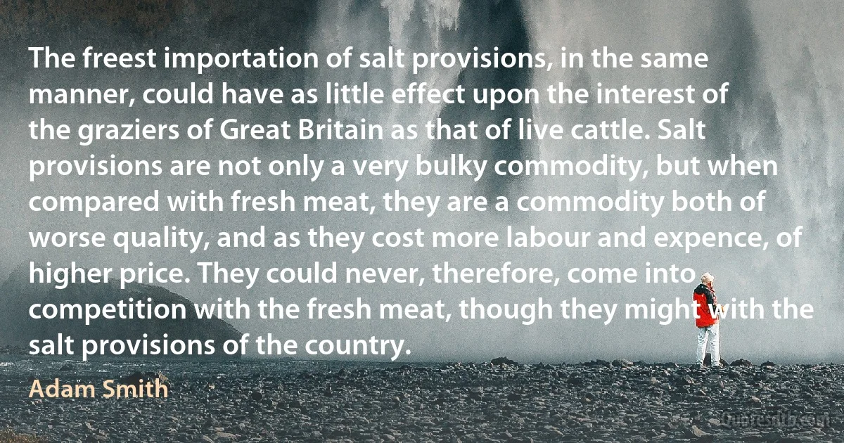 The freest importation of salt provisions, in the same manner, could have as little effect upon the interest of the graziers of Great Britain as that of live cattle. Salt provisions are not only a very bulky commodity, but when compared with fresh meat, they are a commodity both of worse quality, and as they cost more labour and expence, of higher price. They could never, therefore, come into competition with the fresh meat, though they might with the salt provisions of the country. (Adam Smith)