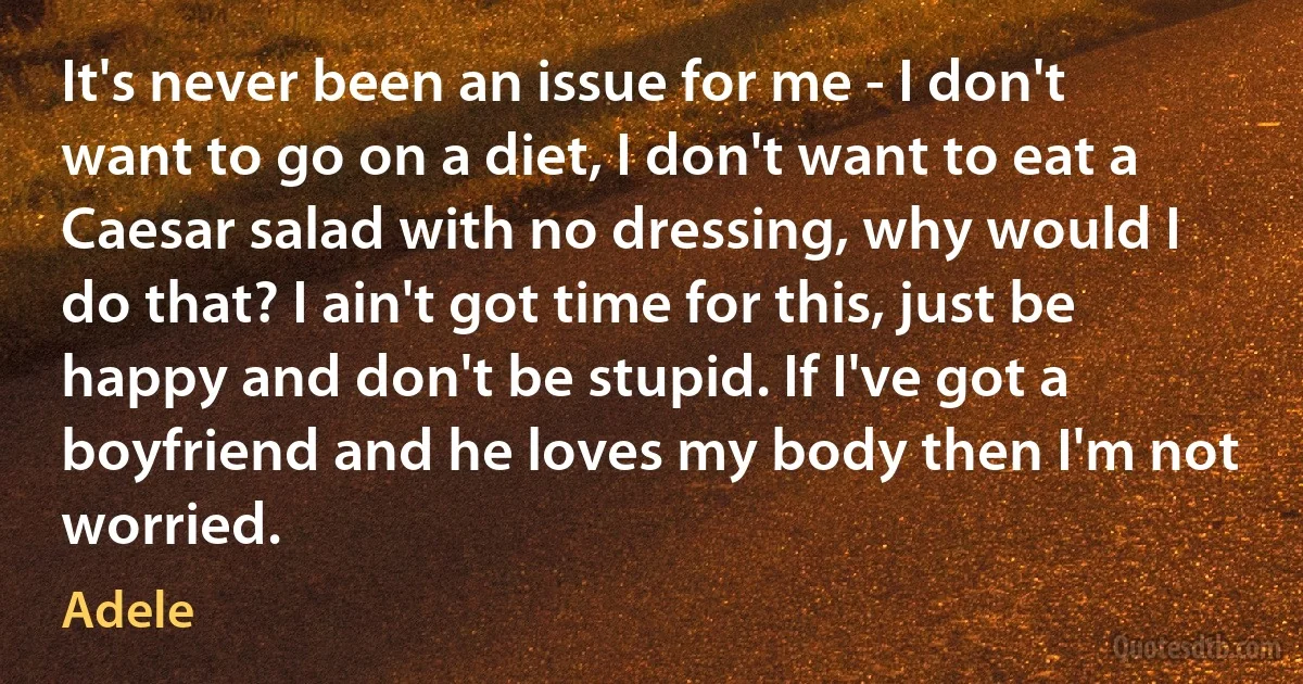 It's never been an issue for me - I don't want to go on a diet, I don't want to eat a Caesar salad with no dressing, why would I do that? I ain't got time for this, just be happy and don't be stupid. If I've got a boyfriend and he loves my body then I'm not worried. (Adele)