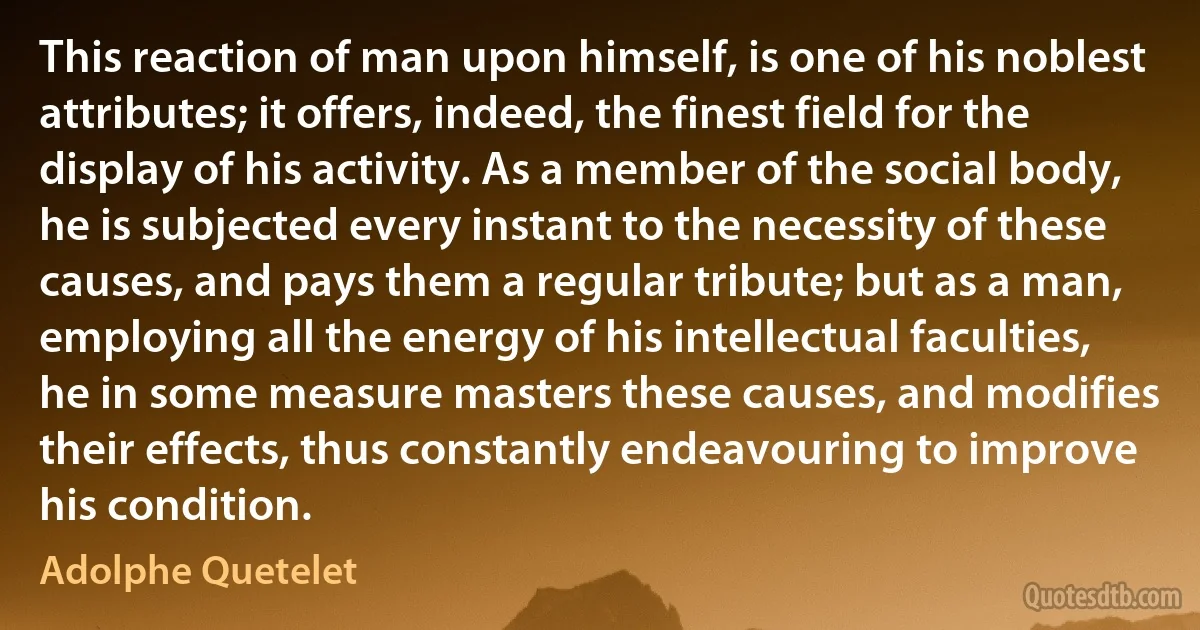 This reaction of man upon himself, is one of his noblest attributes; it offers, indeed, the finest field for the display of his activity. As a member of the social body, he is subjected every instant to the necessity of these causes, and pays them a regular tribute; but as a man, employing all the energy of his intellectual faculties, he in some measure masters these causes, and modifies their effects, thus constantly endeavouring to improve his condition. (Adolphe Quetelet)