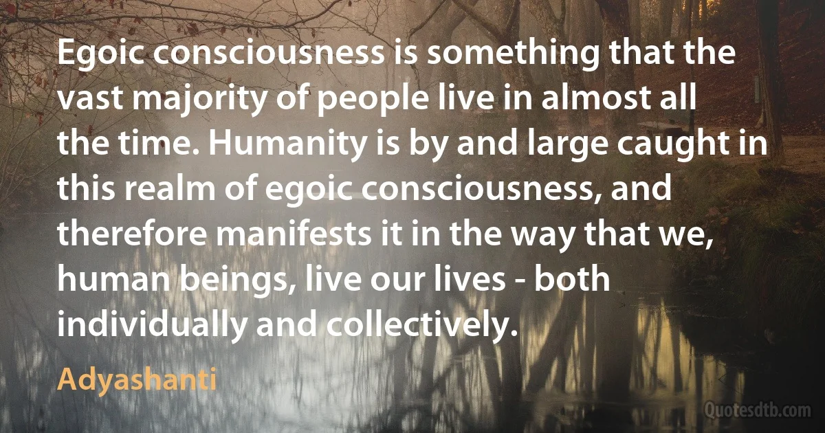 Egoic consciousness is something that the vast majority of people live in almost all the time. Humanity is by and large caught in this realm of egoic consciousness, and therefore manifests it in the way that we, human beings, live our lives - both individually and collectively. (Adyashanti)