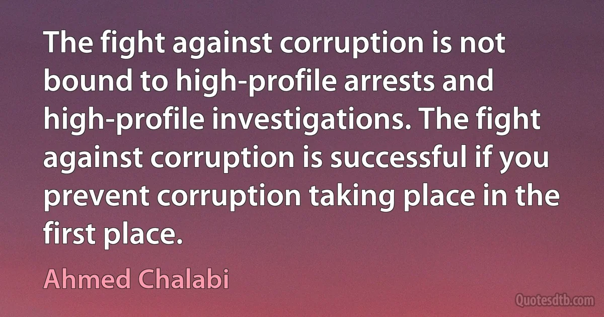 The fight against corruption is not bound to high-profile arrests and high-profile investigations. The fight against corruption is successful if you prevent corruption taking place in the first place. (Ahmed Chalabi)