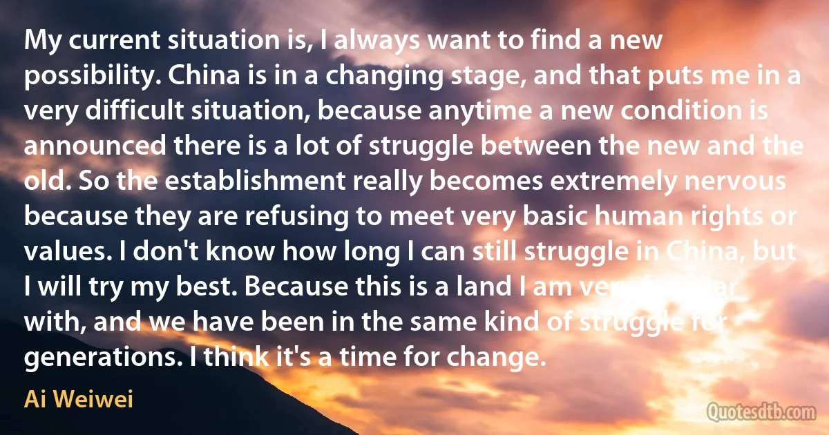 My current situation is, I always want to find a new possibility. China is in a changing stage, and that puts me in a very difficult situation, because anytime a new condition is announced there is a lot of struggle between the new and the old. So the establishment really becomes extremely nervous because they are refusing to meet very basic human rights or values. I don't know how long I can still struggle in China, but I will try my best. Because this is a land I am very familiar with, and we have been in the same kind of struggle for generations. I think it's a time for change. (Ai Weiwei)