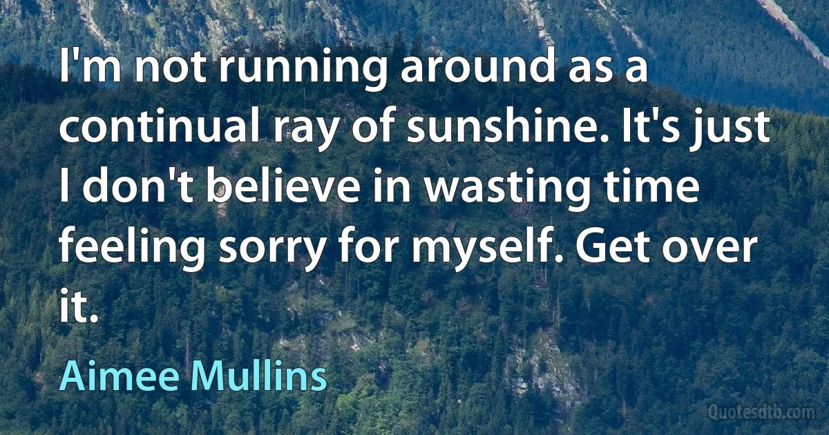 I'm not running around as a continual ray of sunshine. It's just I don't believe in wasting time feeling sorry for myself. Get over it. (Aimee Mullins)