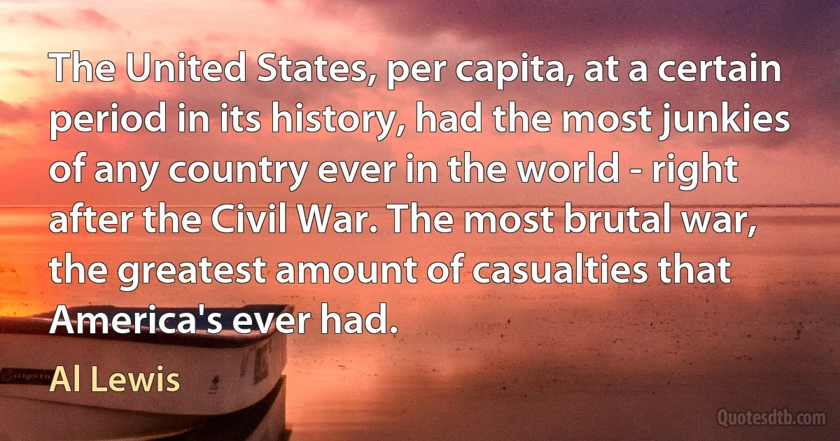 The United States, per capita, at a certain period in its history, had the most junkies of any country ever in the world - right after the Civil War. The most brutal war, the greatest amount of casualties that America's ever had. (Al Lewis)