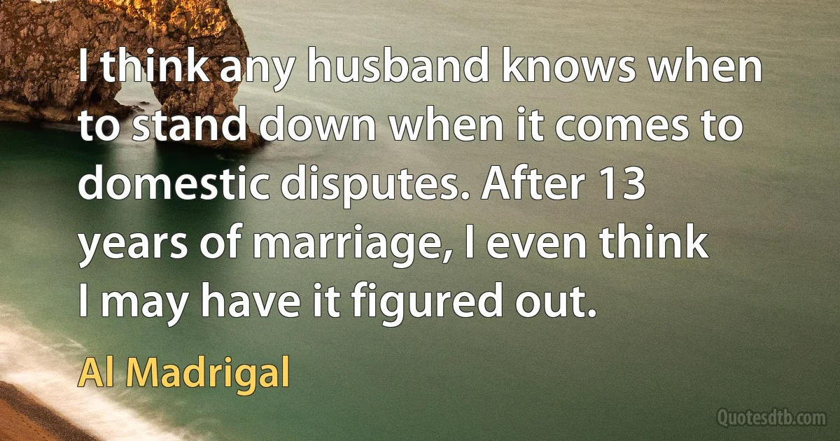 I think any husband knows when to stand down when it comes to domestic disputes. After 13 years of marriage, I even think I may have it figured out. (Al Madrigal)