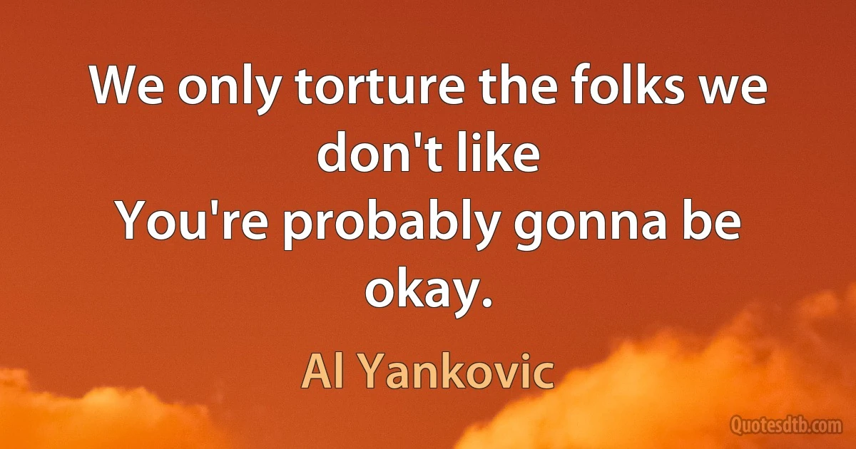 We only torture the folks we don't like
You're probably gonna be okay. (Al Yankovic)