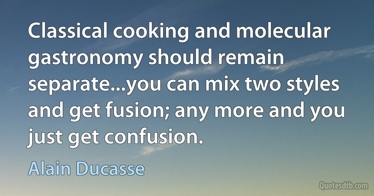 Classical cooking and molecular gastronomy should remain separate...you can mix two styles and get fusion; any more and you just get confusion. (Alain Ducasse)