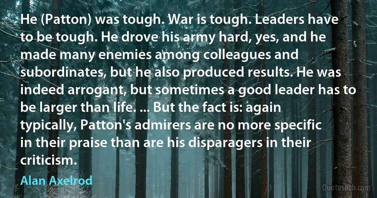 He (Patton) was tough. War is tough. Leaders have to be tough. He drove his army hard, yes, and he made many enemies among colleagues and subordinates, but he also produced results. He was indeed arrogant, but sometimes a good leader has to be larger than life. ... But the fact is: again typically, Patton's admirers are no more specific in their praise than are his disparagers in their criticism. (Alan Axelrod)