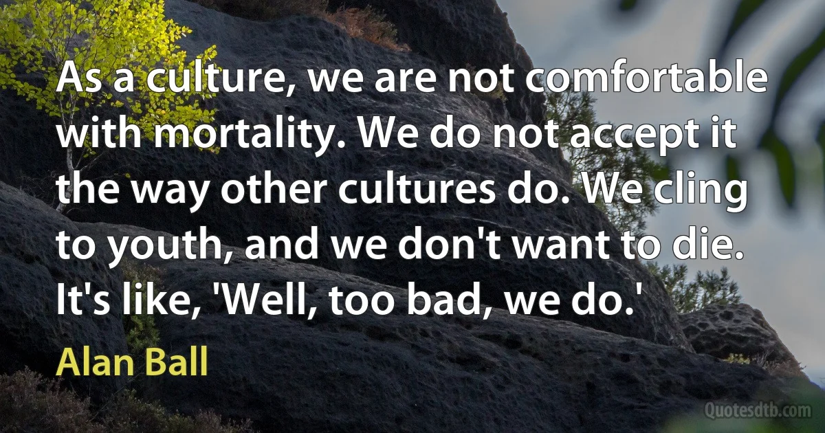 As a culture, we are not comfortable with mortality. We do not accept it the way other cultures do. We cling to youth, and we don't want to die. It's like, 'Well, too bad, we do.' (Alan Ball)