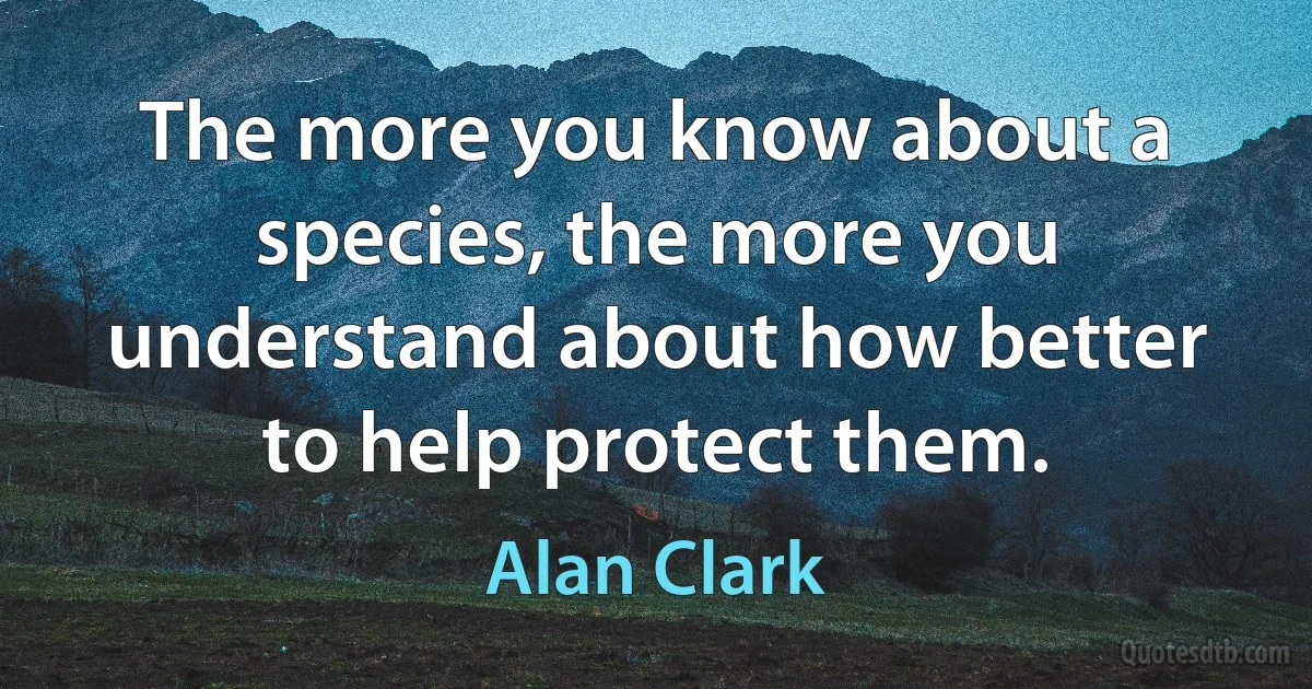 The more you know about a species, the more you understand about how better to help protect them. (Alan Clark)