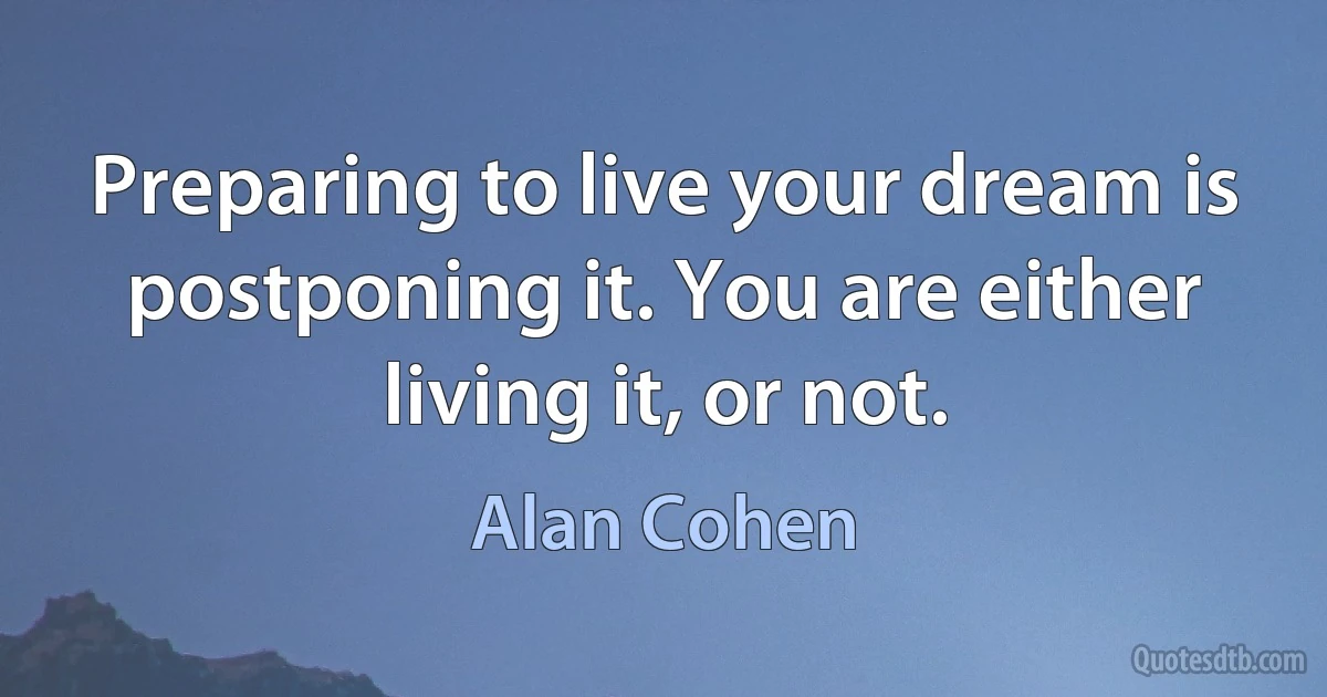 Preparing to live your dream is postponing it. You are either living it, or not. (Alan Cohen)