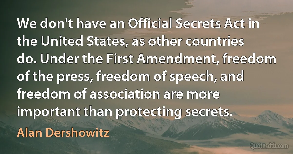 We don't have an Official Secrets Act in the United States, as other countries do. Under the First Amendment, freedom of the press, freedom of speech, and freedom of association are more important than protecting secrets. (Alan Dershowitz)