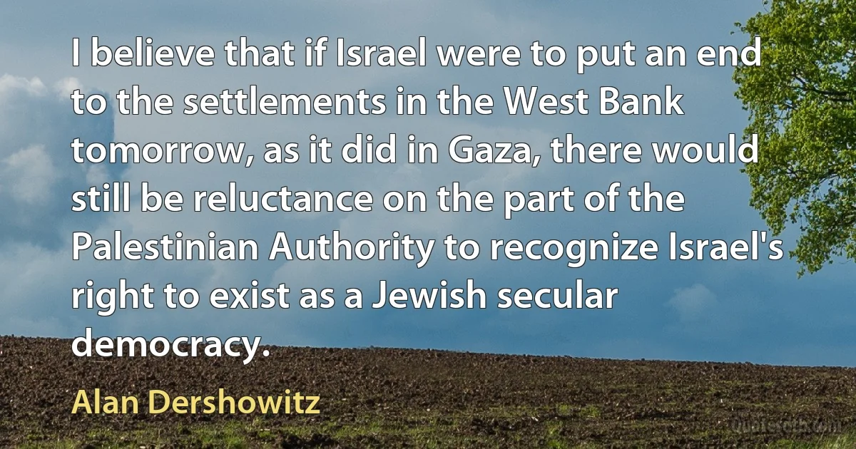 I believe that if Israel were to put an end to the settlements in the West Bank tomorrow, as it did in Gaza, there would still be reluctance on the part of the Palestinian Authority to recognize Israel's right to exist as a Jewish secular democracy. (Alan Dershowitz)