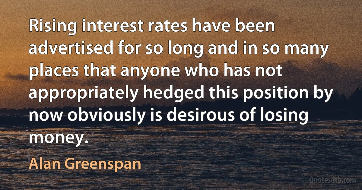 Rising interest rates have been advertised for so long and in so many places that anyone who has not appropriately hedged this position by now obviously is desirous of losing money. (Alan Greenspan)