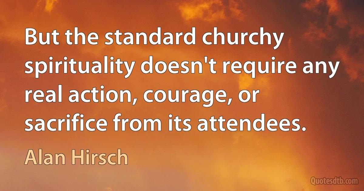 But the standard churchy spirituality doesn't require any real action, courage, or sacrifice from its attendees. (Alan Hirsch)