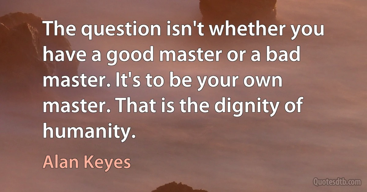 The question isn't whether you have a good master or a bad master. It's to be your own master. That is the dignity of humanity. (Alan Keyes)