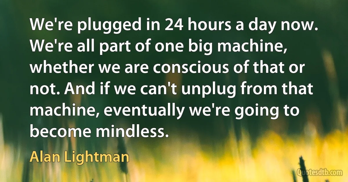 We're plugged in 24 hours a day now. We're all part of one big machine, whether we are conscious of that or not. And if we can't unplug from that machine, eventually we're going to become mindless. (Alan Lightman)