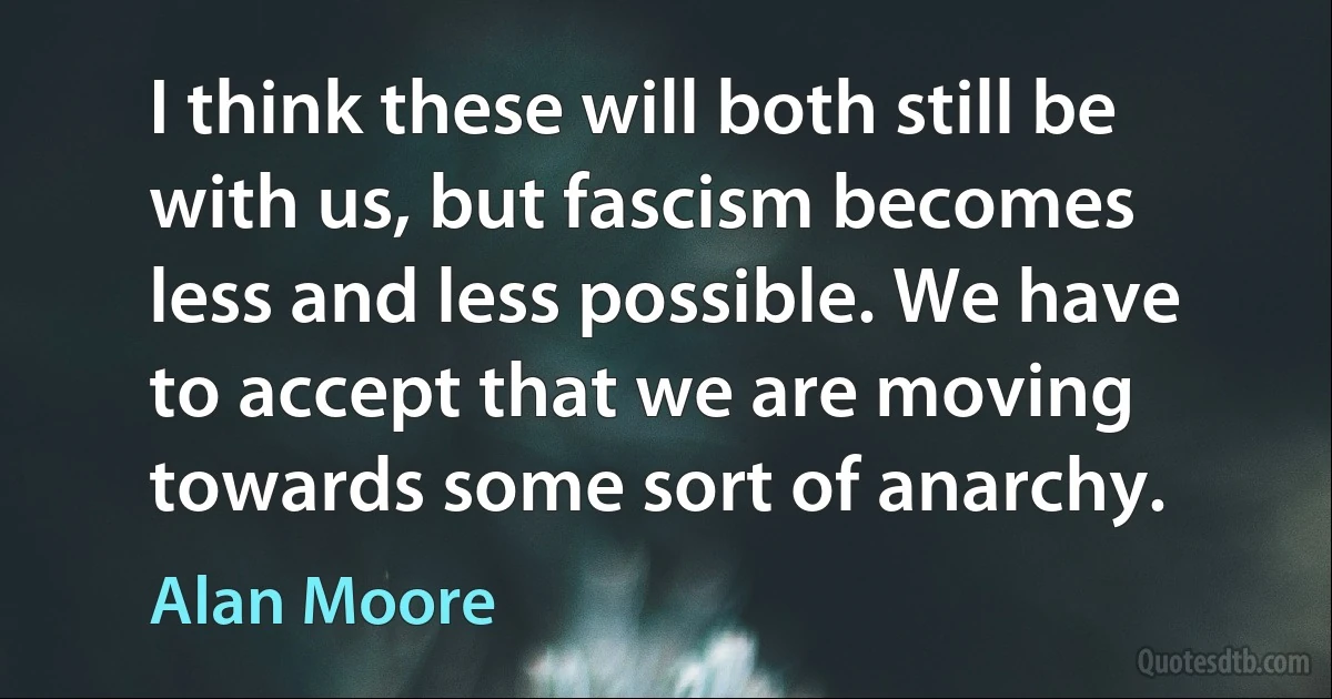 I think these will both still be with us, but fascism becomes less and less possible. We have to accept that we are moving towards some sort of anarchy. (Alan Moore)