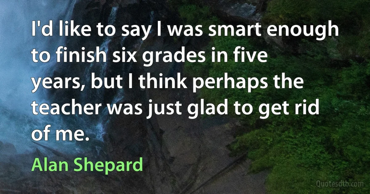 I'd like to say I was smart enough to finish six grades in five years, but I think perhaps the teacher was just glad to get rid of me. (Alan Shepard)