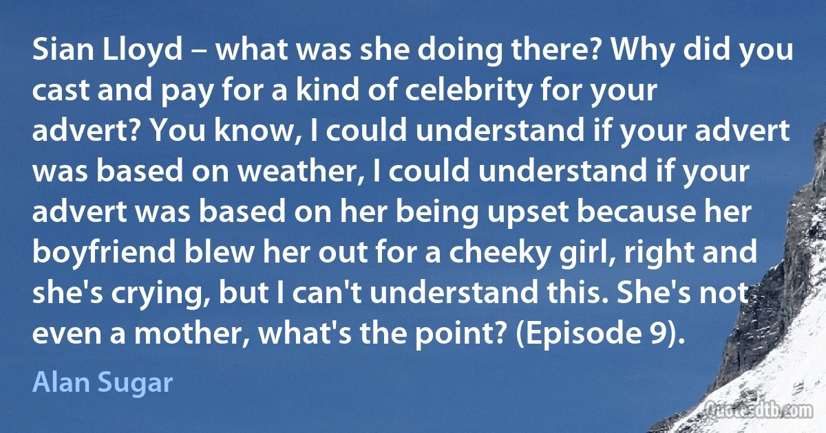 Sian Lloyd – what was she doing there? Why did you cast and pay for a kind of celebrity for your advert? You know, I could understand if your advert was based on weather, I could understand if your advert was based on her being upset because her boyfriend blew her out for a cheeky girl, right and she's crying, but I can't understand this. She's not even a mother, what's the point? (Episode 9). (Alan Sugar)