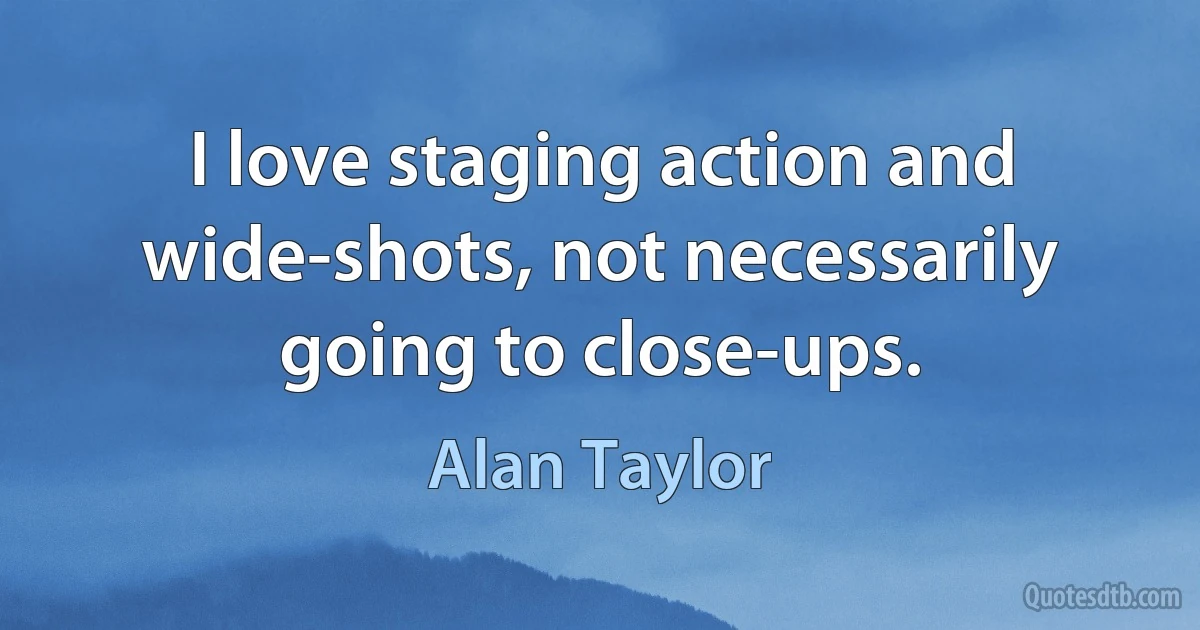 I love staging action and wide-shots, not necessarily going to close-ups. (Alan Taylor)