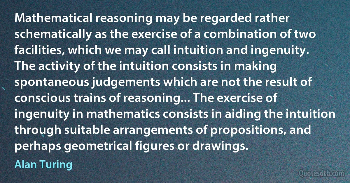 Mathematical reasoning may be regarded rather schematically as the exercise of a combination of two facilities, which we may call intuition and ingenuity. The activity of the intuition consists in making spontaneous judgements which are not the result of conscious trains of reasoning... The exercise of ingenuity in mathematics consists in aiding the intuition through suitable arrangements of propositions, and perhaps geometrical figures or drawings. (Alan Turing)