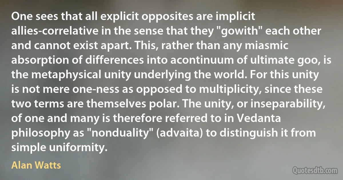 One sees that all explicit opposites are implicit allies-correlative in the sense that they "gowith" each other and cannot exist apart. This, rather than any miasmic absorption of differences into acontinuum of ultimate goo, is the metaphysical unity underlying the world. For this unity is not mere one-ness as opposed to multiplicity, since these two terms are themselves polar. The unity, or inseparability, of one and many is therefore referred to in Vedanta philosophy as "nonduality" (advaita) to distinguish it from simple uniformity. (Alan Watts)